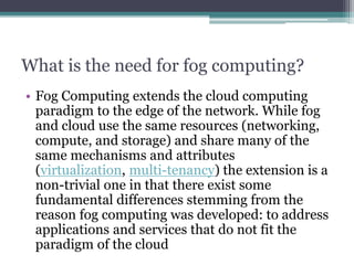 What is the need for fog computing?
• Fog Computing extends the cloud computing
paradigm to the edge of the network. While fog
and cloud use the same resources (networking,
compute, and storage) and share many of the
same mechanisms and attributes
(virtualization, multi-tenancy) the extension is a
non-trivial one in that there exist some
fundamental differences stemming from the
reason fog computing was developed: to address
applications and services that do not fit the
paradigm of the cloud
 