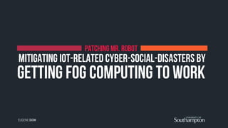 getting Fog Computing to work
PATCHING MR. ROBOT
Mitigating IoT-related Cyber-Social-Disasters by
EUGENE SIOW
 