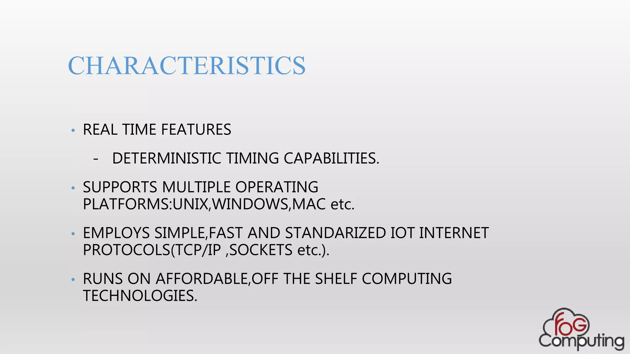 • REAL TIME FEATURES
- DETERMINISTIC TIMING CAPABILITIES.
• SUPPORTS MULTIPLE OPERATING
PLATFORMS:UNIX,WINDOWS,MAC etc.
• EMPLOYS SIMPLE,FAST AND STANDARIZED IOT INTERNET
PROTOCOLS(TCP/IP ,SOCKETS etc.).
• RUNS ON AFFORDABLE,OFF THE SHELF COMPUTING
TECHNOLOGIES.
CHARACTERISTICS
 