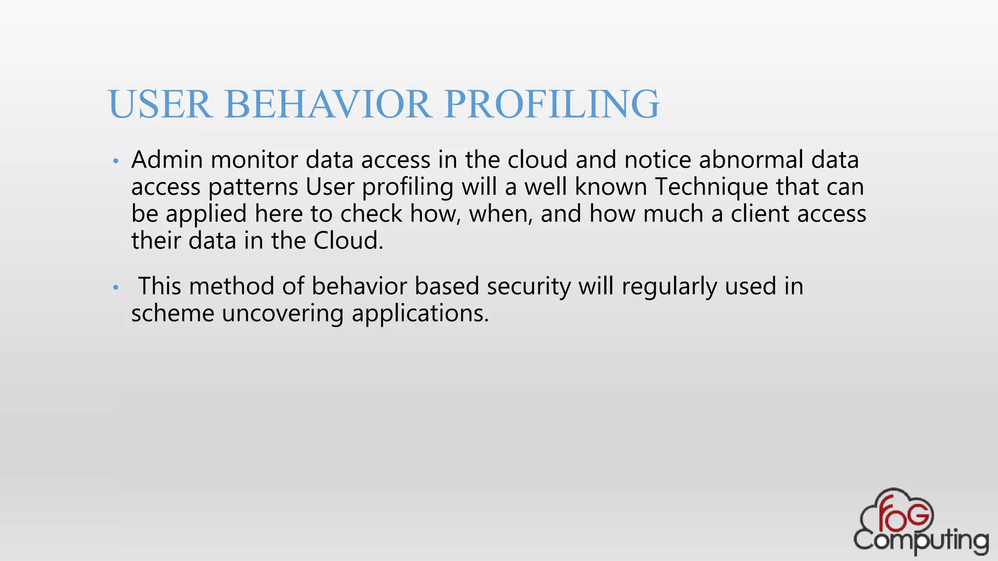 • Admin monitor data access in the cloud and notice abnormal data
access patterns User profiling will a well known Technique that can
be applied here to check how, when, and how much a client access
their data in the Cloud.
• This method of behavior based security will regularly used in
scheme uncovering applications.
USER BEHAVIOR PROFILING
 