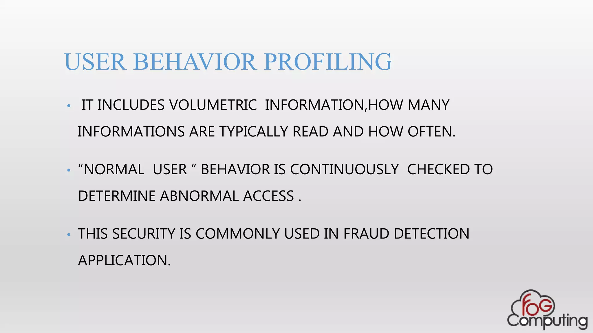 • IT INCLUDES VOLUMETRIC INFORMATION,HOW MANY
INFORMATIONS ARE TYPICALLY READ AND HOW OFTEN.
• “NORMAL USER ” BEHAVIOR IS CONTINUOUSLY CHECKED TO
DETERMINE ABNORMAL ACCESS .
• THIS SECURITY IS COMMONLY USED IN FRAUD DETECTION
APPLICATION.
USER BEHAVIOR PROFILING
 