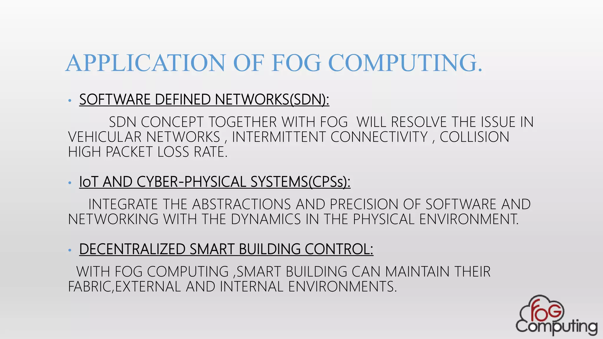 • SOFTWARE DEFINED NETWORKS(SDN):
SDN CONCEPT TOGETHER WITH FOG WILL RESOLVE THE ISSUE IN
VEHICULAR NETWORKS , INTERMITTENT CONNECTIVITY , COLLISION
HIGH PACKET LOSS RATE.
• IoT AND CYBER-PHYSICAL SYSTEMS(CPSs):
INTEGRATE THE ABSTRACTIONS AND PRECISION OF SOFTWARE AND
NETWORKING WITH THE DYNAMICS IN THE PHYSICAL ENVIRONMENT.
• DECENTRALIZED SMART BUILDING CONTROL:
WITH FOG COMPUTING ,SMART BUILDING CAN MAINTAIN THEIR
FABRIC,EXTERNAL AND INTERNAL ENVIRONMENTS.
APPLICATION OF FOG COMPUTING.
 