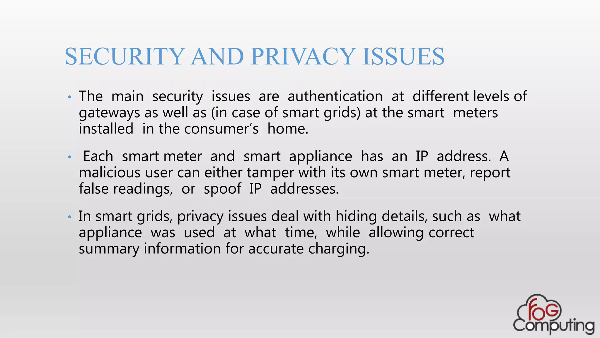 • The main security issues are authentication at different levels of
gateways as well as (in case of smart grids) at the smart meters
installed in the consumer’s home.
• Each smart meter and smart appliance has an IP address. A
malicious user can either tamper with its own smart meter, report
false readings, or spoof IP addresses.
• In smart grids, privacy issues deal with hiding details, such as what
appliance was used at what time, while allowing correct
summary information for accurate charging.
SECURITY AND PRIVACY ISSUES
 