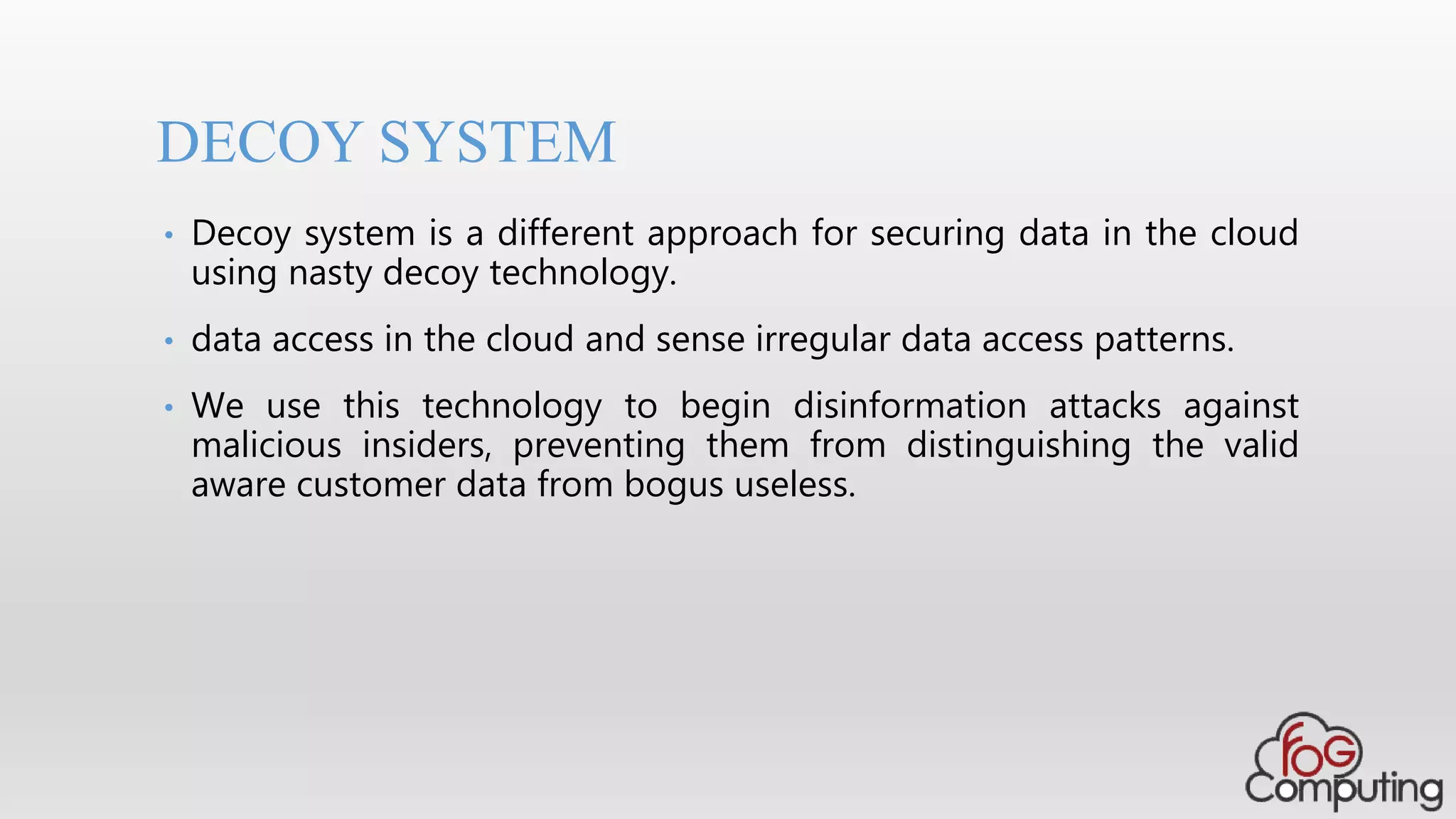 • Decoy system is a different approach for securing data in the cloud
using nasty decoy technology.
• data access in the cloud and sense irregular data access patterns.
• We use this technology to begin disinformation attacks against
malicious insiders, preventing them from distinguishing the valid
aware customer data from bogus useless.
DECOY SYSTEM
 