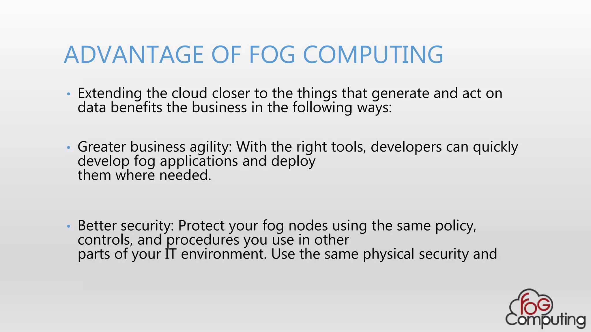 • Extending the cloud closer to the things that generate and act on
data benefits the business in the following ways:
• Greater business agility: With the right tools, developers can quickly
develop fog applications and deploy
them where needed.
• Better security: Protect your fog nodes using the same policy,
controls, and procedures you use in other
parts of your IT environment. Use the same physical security and
ADVANTAGE OF FOG COMPUTING
 