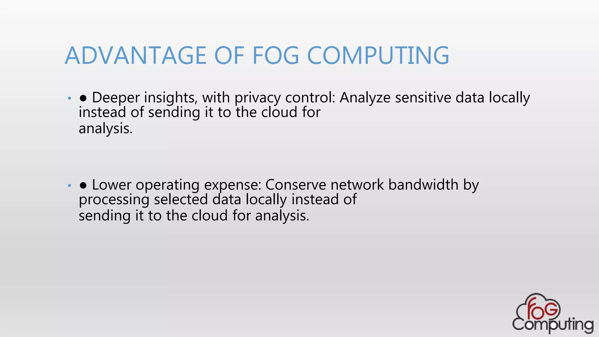 • ● Deeper insights, with privacy control: Analyze sensitive data locally
instead of sending it to the cloud for
analysis.
• ● Lower operating expense: Conserve network bandwidth by
processing selected data locally instead of
sending it to the cloud for analysis.
ADVANTAGE OF FOG COMPUTING
 
