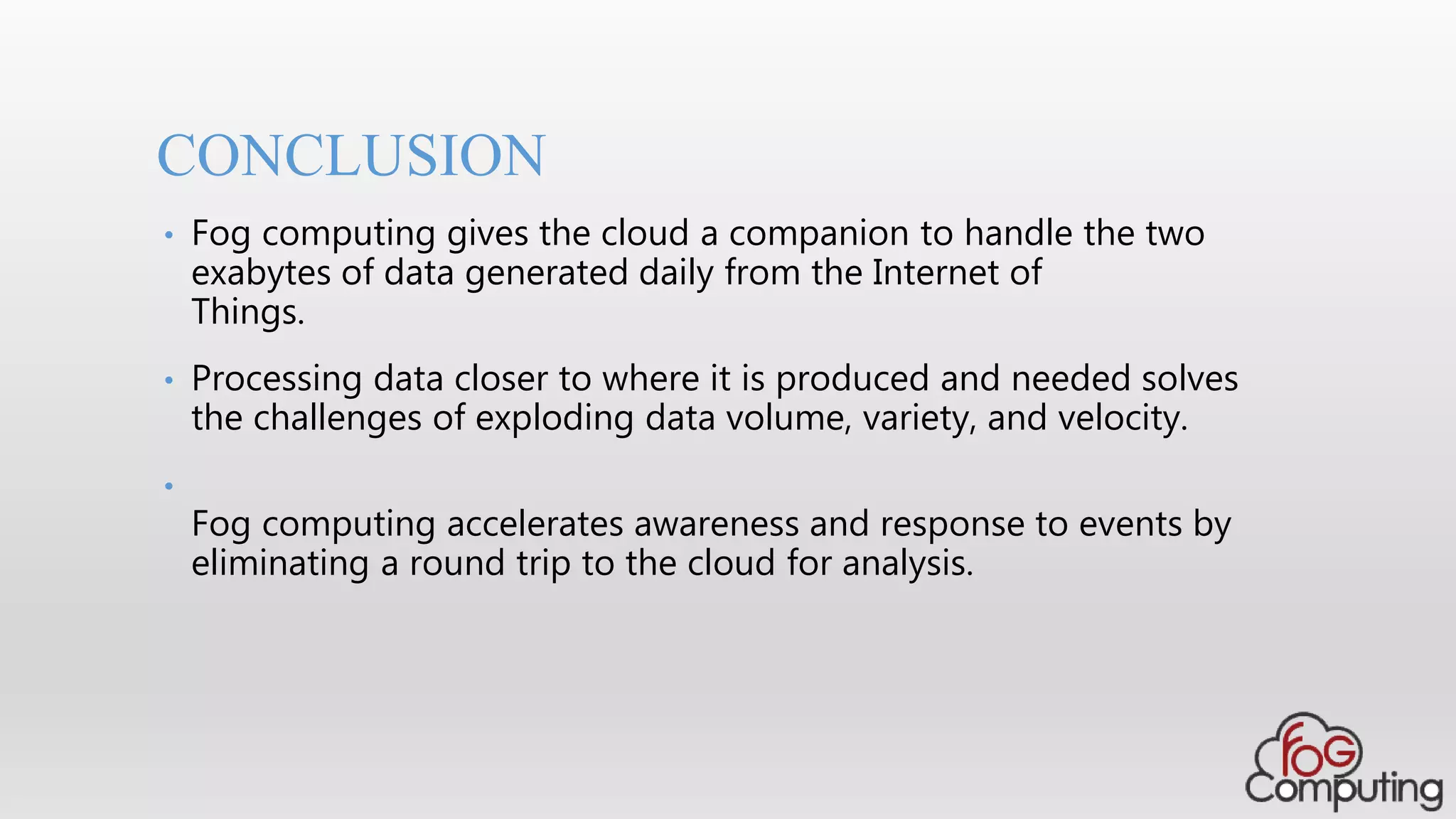 CONCLUSION
• Fog computing gives the cloud a companion to handle the two
exabytes of data generated daily from the Internet of
Things.
• Processing data closer to where it is produced and needed solves
the challenges of exploding data volume, variety, and velocity.
•
Fog computing accelerates awareness and response to events by
eliminating a round trip to the cloud for analysis.
 