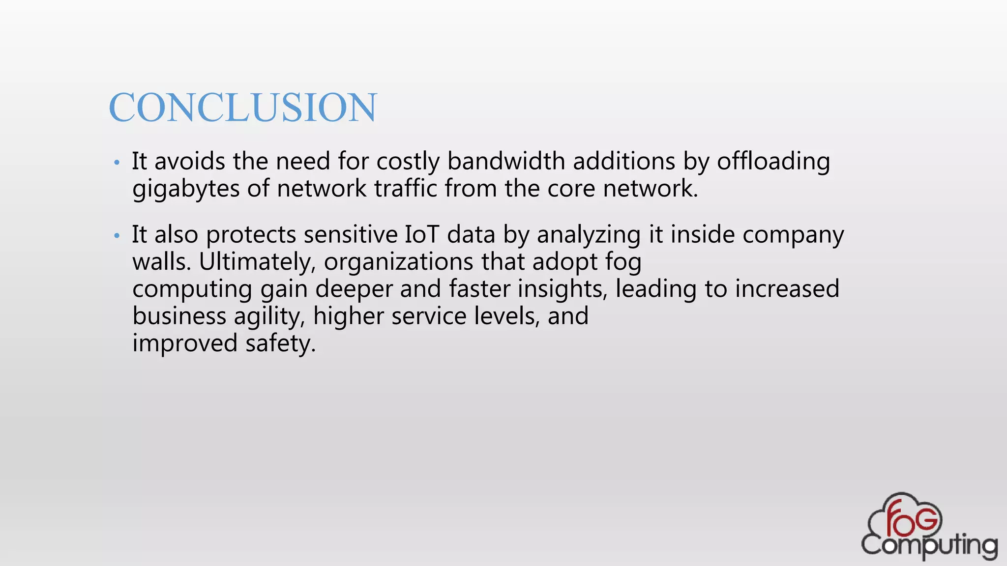 CONCLUSION
• It avoids the need for costly bandwidth additions by offloading
gigabytes of network traffic from the core network.
• It also protects sensitive IoT data by analyzing it inside company
walls. Ultimately, organizations that adopt fog
computing gain deeper and faster insights, leading to increased
business agility, higher service levels, and
improved safety.
 