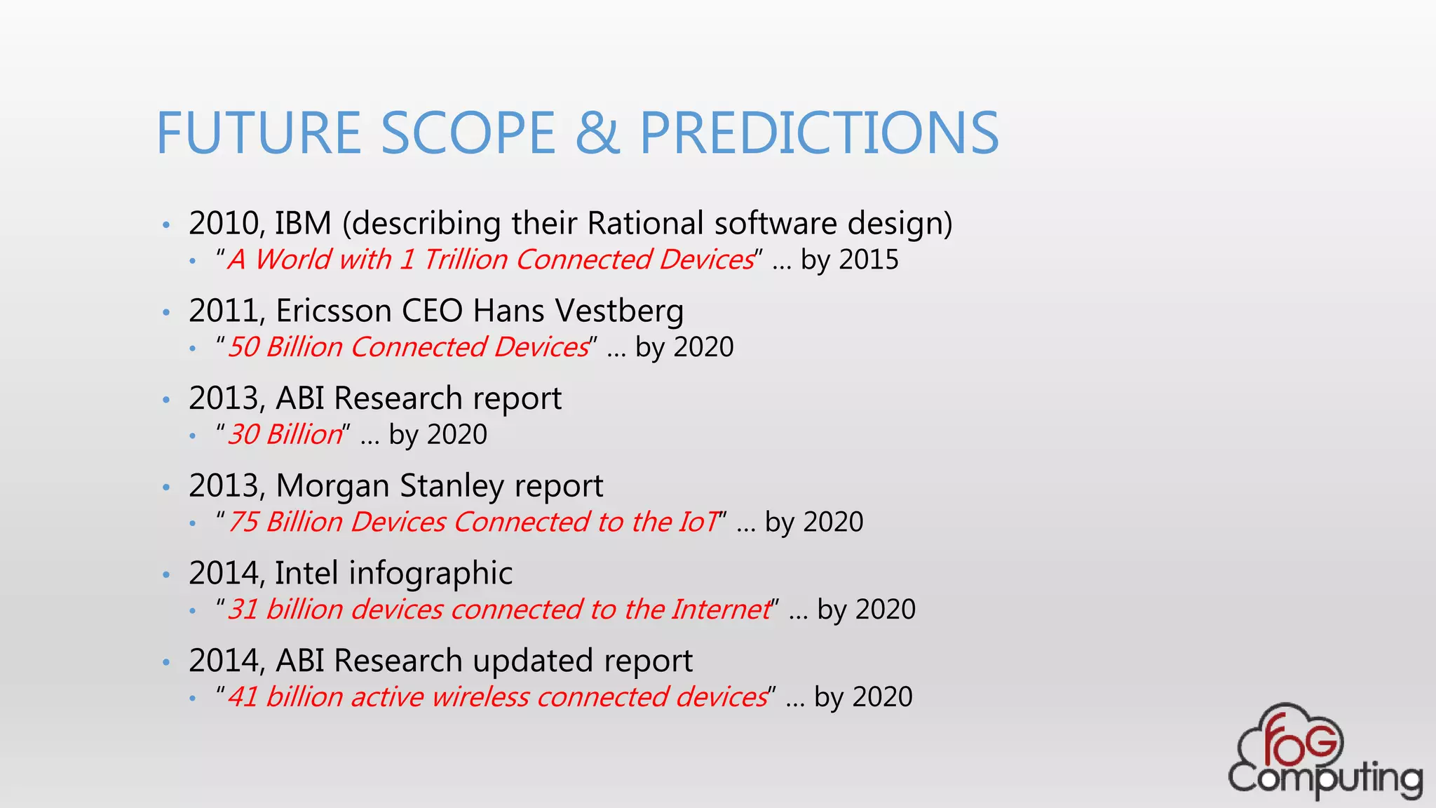 • 2010, IBM (describing their Rational software design)
• “A World with 1 Trillion Connected Devices” … by 2015
• 2011, Ericsson CEO Hans Vestberg
• “50 Billion Connected Devices” … by 2020
• 2013, ABI Research report
• “30 Billion” … by 2020
• 2013, Morgan Stanley report
• “75 Billion Devices Connected to the IoT” … by 2020
• 2014, Intel infographic
• “31 billion devices connected to the Internet” … by 2020
• 2014, ABI Research updated report
• “41 billion active wireless connected devices” … by 2020
FUTURE SCOPE & PREDICTIONS
 