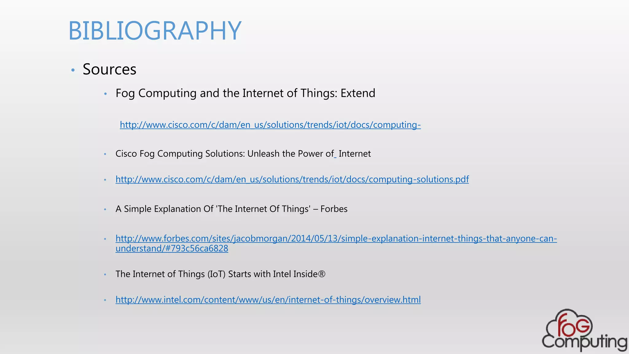 • Sources
• Fog Computing and the Internet of Things: Extend
http://www.cisco.com/c/dam/en_us/solutions/trends/iot/docs/computing-
• Cisco Fog Computing Solutions: Unleash the Power of Internet
• http://www.cisco.com/c/dam/en_us/solutions/trends/iot/docs/computing-solutions.pdf
• A Simple Explanation Of 'The Internet Of Things' – Forbes
• http://www.forbes.com/sites/jacobmorgan/2014/05/13/simple-explanation-internet-things-that-anyone-can-
understand/#793c56ca6828
• The Internet of Things (IoT) Starts with Intel Inside®
• http://www.intel.com/content/www/us/en/internet-of-things/overview.html
BIBLIOGRAPHY
 