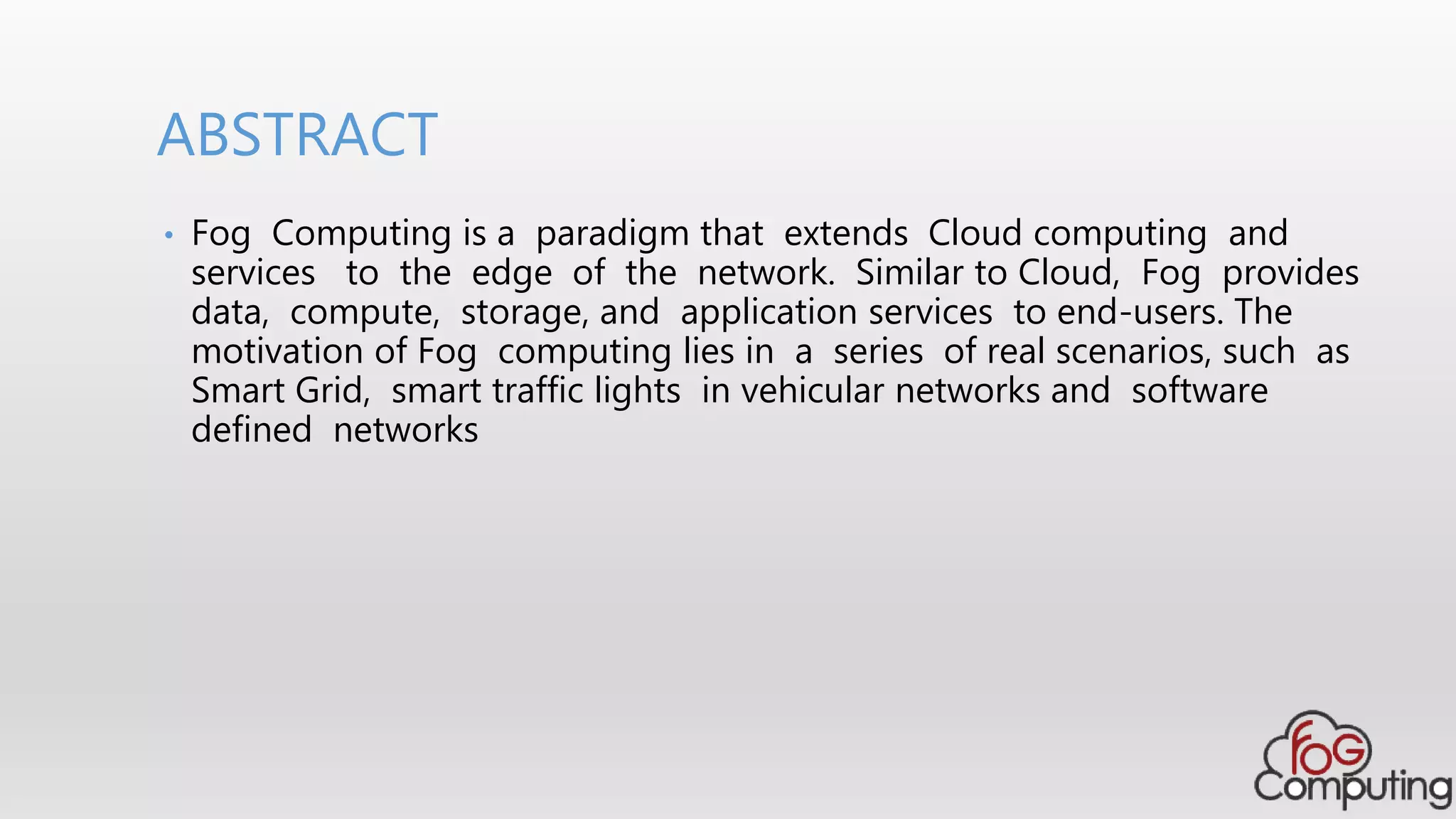 • Fog Computing is a paradigm that extends Cloud computing and
services to the edge of the network. Similar to Cloud, Fog provides
data, compute, storage, and application services to end-users. The
motivation of Fog computing lies in a series of real scenarios, such as
Smart Grid, smart traffic lights in vehicular networks and software
defined networks
ABSTRACT
 