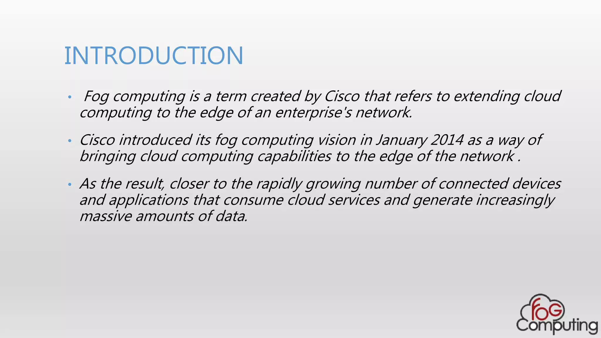 • Fog computing is a term created by Cisco that refers to extending cloud
computing to the edge of an enterprise's network.
• Cisco introduced its fog computing vision in January 2014 as a way of
bringing cloud computing capabilities to the edge of the network .
• As the result, closer to the rapidly growing number of connected devices
and applications that consume cloud services and generate increasingly
massive amounts of data.
INTRODUCTION
 
