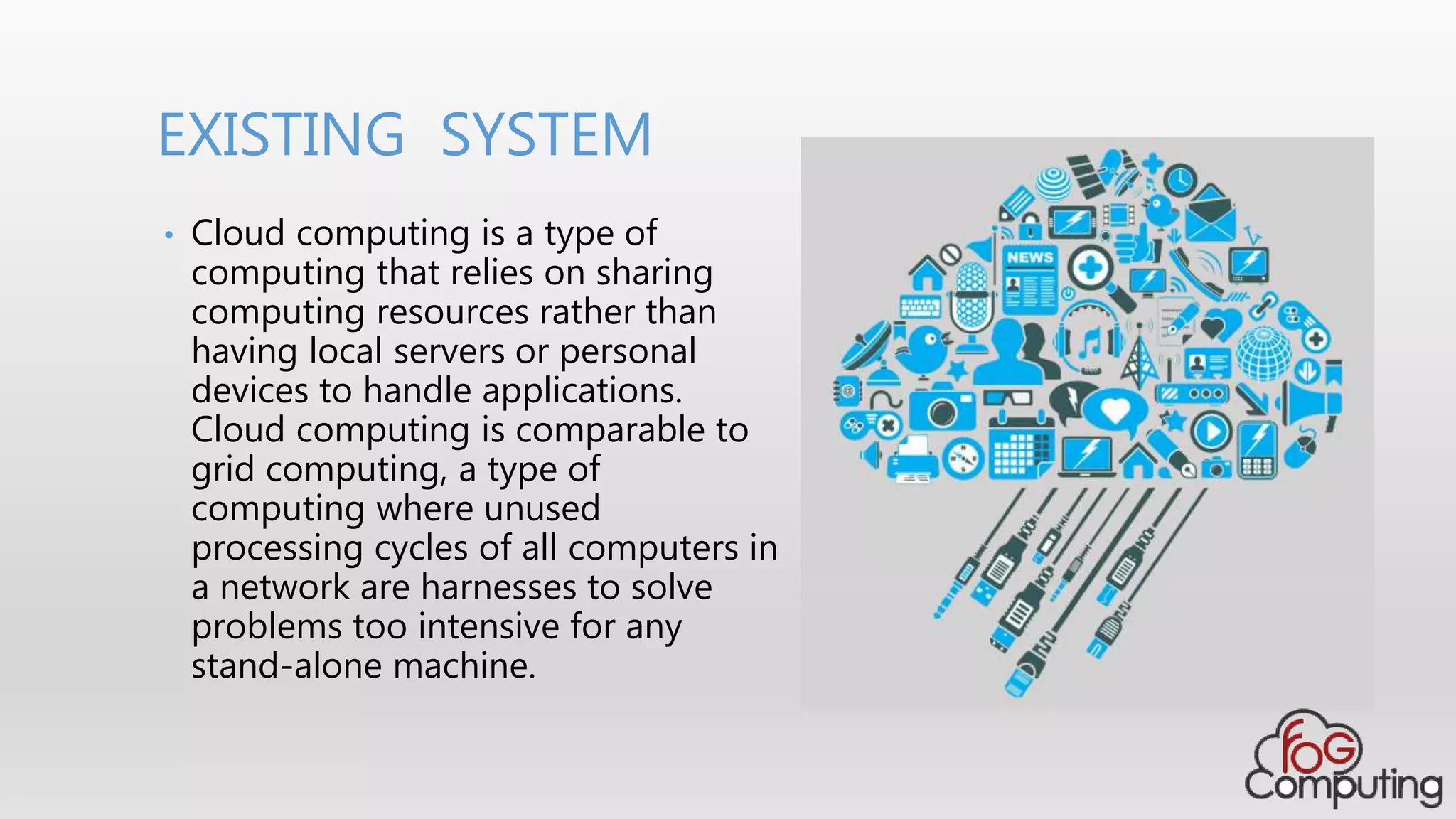 • Cloud computing is a type of
computing that relies on sharing
computing resources rather than
having local servers or personal
devices to handle applications.
Cloud computing is comparable to
grid computing, a type of
computing where unused
processing cycles of all computers in
a network are harnesses to solve
problems too intensive for any
stand-alone machine.
EXISTING SYSTEM
 