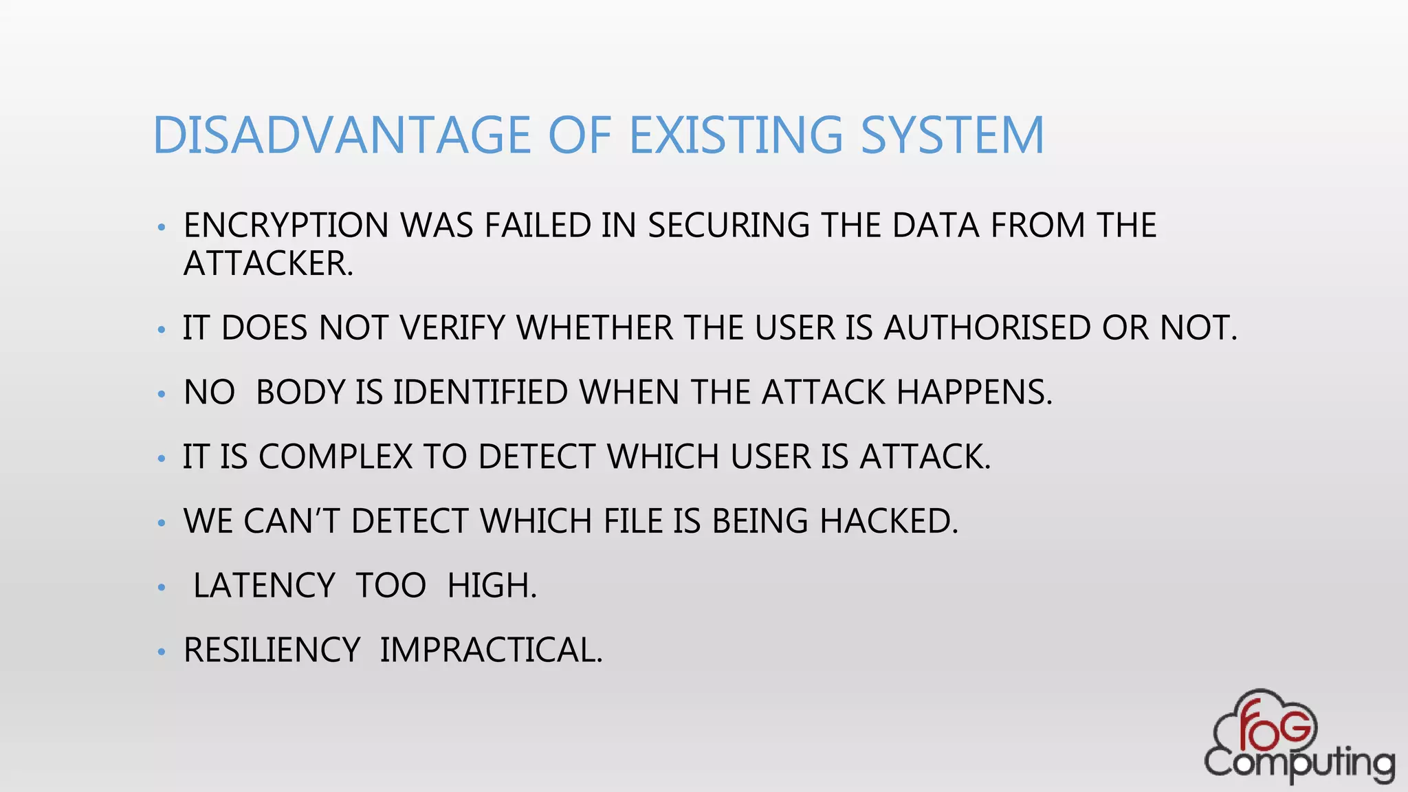 DISADVANTAGE OF EXISTING SYSTEM
• ENCRYPTION WAS FAILED IN SECURING THE DATA FROM THE
ATTACKER.
• IT DOES NOT VERIFY WHETHER THE USER IS AUTHORISED OR NOT.
• NO BODY IS IDENTIFIED WHEN THE ATTACK HAPPENS.
• IT IS COMPLEX TO DETECT WHICH USER IS ATTACK.
• WE CAN’T DETECT WHICH FILE IS BEING HACKED.
• LATENCY TOO HIGH.
• RESILIENCY IMPRACTICAL.
 