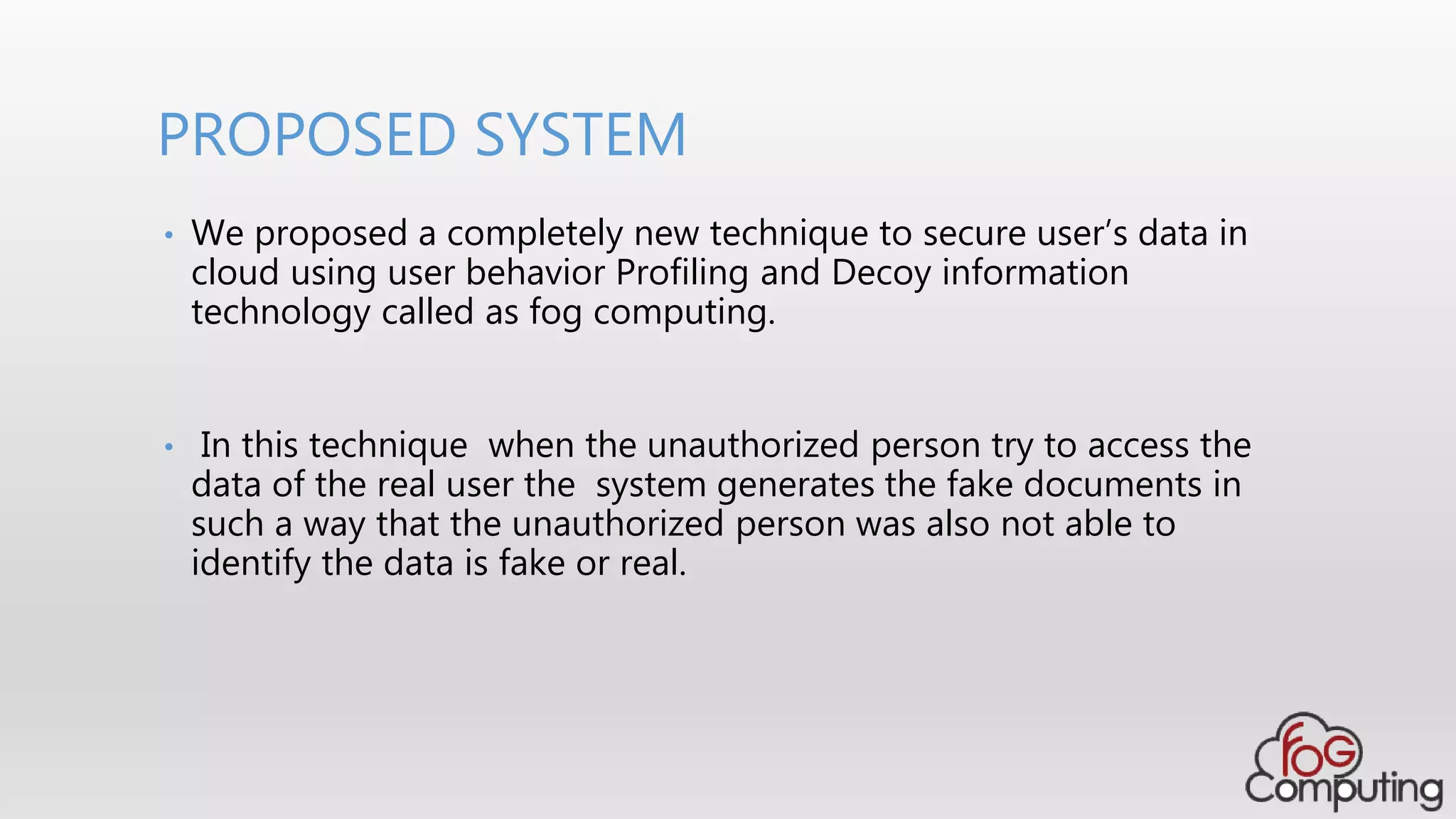 • We proposed a completely new technique to secure user’s data in
cloud using user behavior Profiling and Decoy information
technology called as fog computing.
• In this technique when the unauthorized person try to access the
data of the real user the system generates the fake documents in
such a way that the unauthorized person was also not able to
identify the data is fake or real.
PROPOSED SYSTEM
 