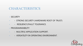 • SECURITY
• - STRONG SECURITY (HARDWARE ROOT OF TRUST)
• - RESILIENCY/FAULT TOLERANCE.
• PROGRAMMABILITY
• - MULTIPLE APPLICATION SUPPORT.
• - VERSATILITY IN OPERATING ENVIRONMENT.
CHARACTERISTICS
 