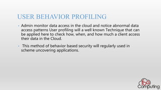 • Admin monitor data access in the cloud and notice abnormal data
access patterns User profiling will a well known Technique that can
be applied here to check how, when, and how much a client access
their data in the Cloud.
• This method of behavior based security will regularly used in
scheme uncovering applications.
USER BEHAVIOR PROFILING
 