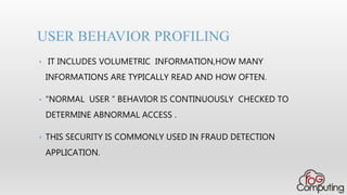 • IT INCLUDES VOLUMETRIC INFORMATION,HOW MANY
INFORMATIONS ARE TYPICALLY READ AND HOW OFTEN.
• “NORMAL USER ” BEHAVIOR IS CONTINUOUSLY CHECKED TO
DETERMINE ABNORMAL ACCESS .
• THIS SECURITY IS COMMONLY USED IN FRAUD DETECTION
APPLICATION.
USER BEHAVIOR PROFILING
 