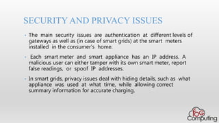 • The main security issues are authentication at different levels of
gateways as well as (in case of smart grids) at the smart meters
installed in the consumer’s home.
• Each smart meter and smart appliance has an IP address. A
malicious user can either tamper with its own smart meter, report
false readings, or spoof IP addresses.
• In smart grids, privacy issues deal with hiding details, such as what
appliance was used at what time, while allowing correct
summary information for accurate charging.
SECURITY AND PRIVACY ISSUES
 