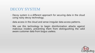• Decoy system is a different approach for securing data in the cloud
using nasty decoy technology.
• data access in the cloud and sense irregular data access patterns.
• We use this technology to begin disinformation attacks against
malicious insiders, preventing them from distinguishing the valid
aware customer data from bogus useless.
DECOY SYSTEM
 