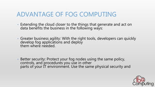 • Extending the cloud closer to the things that generate and act on
data benefits the business in the following ways:
• Greater business agility: With the right tools, developers can quickly
develop fog applications and deploy
them where needed.
• Better security: Protect your fog nodes using the same policy,
controls, and procedures you use in other
parts of your IT environment. Use the same physical security and
ADVANTAGE OF FOG COMPUTING
 
