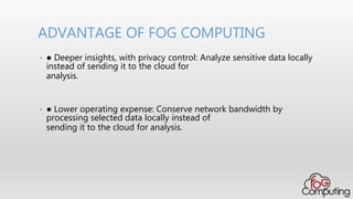 • ● Deeper insights, with privacy control: Analyze sensitive data locally
instead of sending it to the cloud for
analysis.
• ● Lower operating expense: Conserve network bandwidth by
processing selected data locally instead of
sending it to the cloud for analysis.
ADVANTAGE OF FOG COMPUTING
 