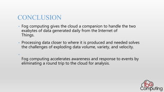 CONCLUSION
• Fog computing gives the cloud a companion to handle the two
exabytes of data generated daily from the Internet of
Things.
• Processing data closer to where it is produced and needed solves
the challenges of exploding data volume, variety, and velocity.
•
Fog computing accelerates awareness and response to events by
eliminating a round trip to the cloud for analysis.
 