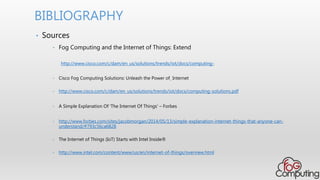 • Sources
• Fog Computing and the Internet of Things: Extend
http://www.cisco.com/c/dam/en_us/solutions/trends/iot/docs/computing-
• Cisco Fog Computing Solutions: Unleash the Power of Internet
• http://www.cisco.com/c/dam/en_us/solutions/trends/iot/docs/computing-solutions.pdf
• A Simple Explanation Of 'The Internet Of Things' – Forbes
• http://www.forbes.com/sites/jacobmorgan/2014/05/13/simple-explanation-internet-things-that-anyone-can-
understand/#793c56ca6828
• The Internet of Things (IoT) Starts with Intel Inside®
• http://www.intel.com/content/www/us/en/internet-of-things/overview.html
BIBLIOGRAPHY
 