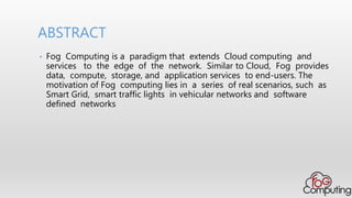 • Fog Computing is a paradigm that extends Cloud computing and
services to the edge of the network. Similar to Cloud, Fog provides
data, compute, storage, and application services to end-users. The
motivation of Fog computing lies in a series of real scenarios, such as
Smart Grid, smart traffic lights in vehicular networks and software
defined networks
ABSTRACT
 