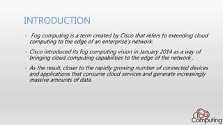 • Fog computing is a term created by Cisco that refers to extending cloud
computing to the edge of an enterprise's network.
• Cisco introduced its fog computing vision in January 2014 as a way of
bringing cloud computing capabilities to the edge of the network .
• As the result, closer to the rapidly growing number of connected devices
and applications that consume cloud services and generate increasingly
massive amounts of data.
INTRODUCTION
 