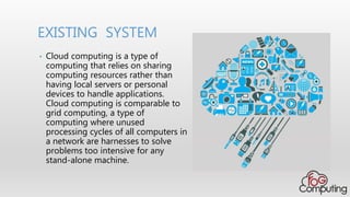 • Cloud computing is a type of
computing that relies on sharing
computing resources rather than
having local servers or personal
devices to handle applications.
Cloud computing is comparable to
grid computing, a type of
computing where unused
processing cycles of all computers in
a network are harnesses to solve
problems too intensive for any
stand-alone machine.
EXISTING SYSTEM
 