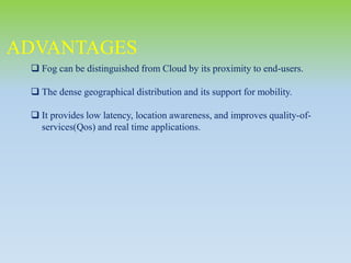 ADVANTAGES
 Fog can be distinguished from Cloud by its proximity to end-users.
 The dense geographical distribution and its support for mobility.
 It provides low latency, location awareness, and improves quality-of-
services(Qos) and real time applications.
 