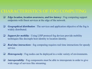 CHARACTERISTICS OF FOG COMPUTING
 Edge location, location awareness, and low latency : Fog computing support
endpoints with finest services at the edge of the network.
 Geographical distribution : The services and application objective of the fog is
widely distributed.
 Support for mobility : Using LISP protocol fog devices provide mobility
techniques like decouple host identity to location identity.
 Real time interactions : fog computing requires real time interactions for speedy
service.
 Heterogeneity : Fog nodes can be deployed in a wide variety of environments.
 Interoperability : Fog components must be able to interoperate in order to give
wide range of services like streaming.
 