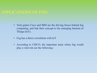 • Tech giants Cisco and IBM are the driving forces behind fog
computing, and link their concept to the emerging Internet of
Things (IoT).
• Fog has a direct correlation with IoT.
• According to CISCO, the important areas where fog would
play a vital role are the following :
APPLICATIONS OF FOG
 