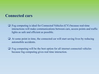 Connected cars
 Fog computing is ideal for Connected Vehicles (CV) because real-time
interactions will make communications between cars, access points and traffic
lights as safe and efficient as possible.
 At some point in time, the connected car will start saving lives by reducing
automobile accidents.
 Fog computing will be the best option for all internet connected vehicles
because fog computing gives real time interaction.
 