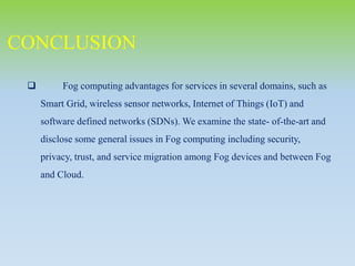  Fog computing advantages for services in several domains, such as
Smart Grid, wireless sensor networks, Internet of Things (IoT) and
software defined networks (SDNs). We examine the state- of-the-art and
disclose some general issues in Fog computing including security,
privacy, trust, and service migration among Fog devices and between Fog
and Cloud.
CONCLUSION
 