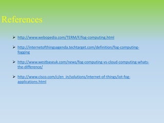 References
 http://www.webopedia.com/TERM/F/fog-computing.html
 http://internetofthingsagenda.techtarget.com/definition/fog-computing-
fogging
 http://www.westbaseuk.com/news/fog-computing-vs-cloud-computing-whats-
the-difference/
 http://www.cisco.com/c/en_in/solutions/internet-of-things/iot-fog-
applications.html
 