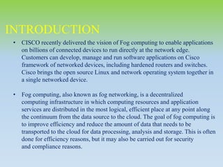 INTRODUCTION
• CISCO recently delivered the vision of Fog computing to enable applications
on billions of connected devices to run directly at the network edge.
Customers can develop, manage and run software applications on Cisco
framework of networked devices, including hardened routers and switches.
Cisco brings the open source Linux and network operating system together in
a single networked device.
• Fog computing, also known as fog networking, is a decentralized
computing infrastructure in which computing resources and application
services are distributed in the most logical, efficient place at any point along
the continuum from the data source to the cloud. The goal of fog computing is
to improve efficiency and reduce the amount of data that needs to be
transported to the cloud for data processing, analysis and storage. This is often
done for efficiency reasons, but it may also be carried out for security
and compliance reasons.
 