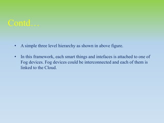 • A simple three level hierarchy as shown in above figure.
• In this framework, each smart things and intefaces is attached to one of
Fog devices. Fog devices could be interconnected and each of them is
linked to the Cloud.
Contd…
 