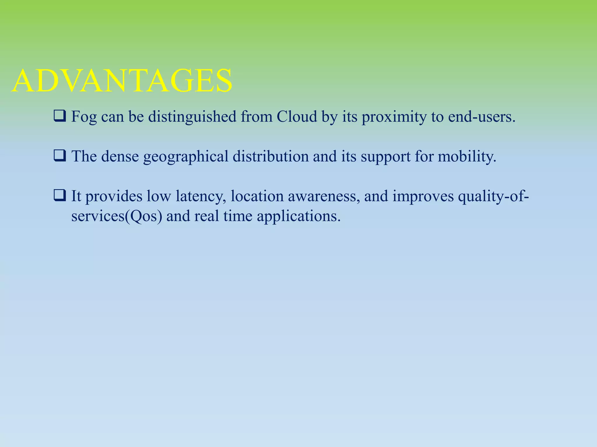 ADVANTAGES
 Fog can be distinguished from Cloud by its proximity to end-users.
 The dense geographical distribution and its support for mobility.
 It provides low latency, location awareness, and improves quality-of-
services(Qos) and real time applications.
 