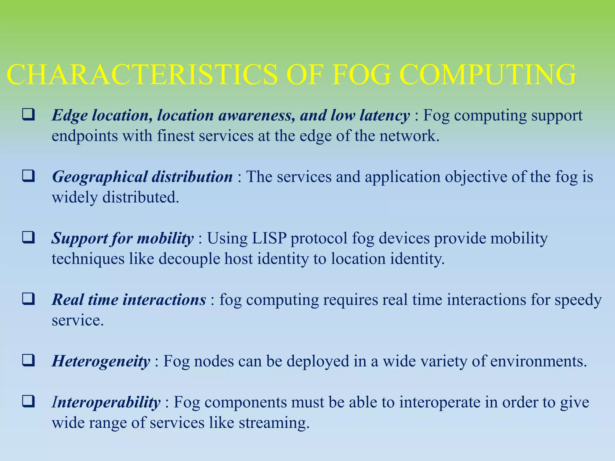CHARACTERISTICS OF FOG COMPUTING
 Edge location, location awareness, and low latency : Fog computing support
endpoints with finest services at the edge of the network.
 Geographical distribution : The services and application objective of the fog is
widely distributed.
 Support for mobility : Using LISP protocol fog devices provide mobility
techniques like decouple host identity to location identity.
 Real time interactions : fog computing requires real time interactions for speedy
service.
 Heterogeneity : Fog nodes can be deployed in a wide variety of environments.
 Interoperability : Fog components must be able to interoperate in order to give
wide range of services like streaming.
 