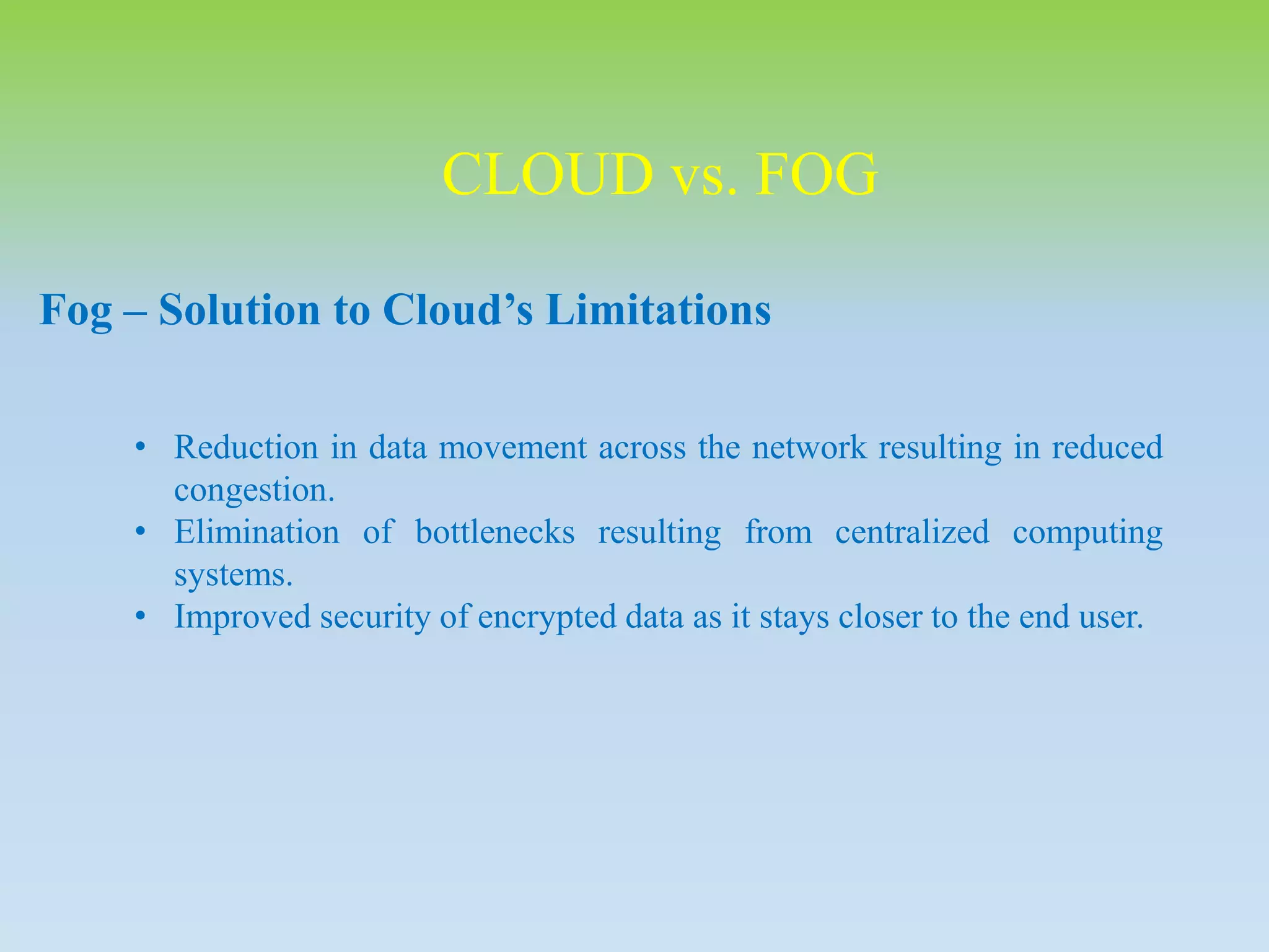 CLOUD vs. FOG
Fog – Solution to Cloud’s Limitations
• Reduction in data movement across the network resulting in reduced
congestion.
• Elimination of bottlenecks resulting from centralized computing
systems.
• Improved security of encrypted data as it stays closer to the end user.
 