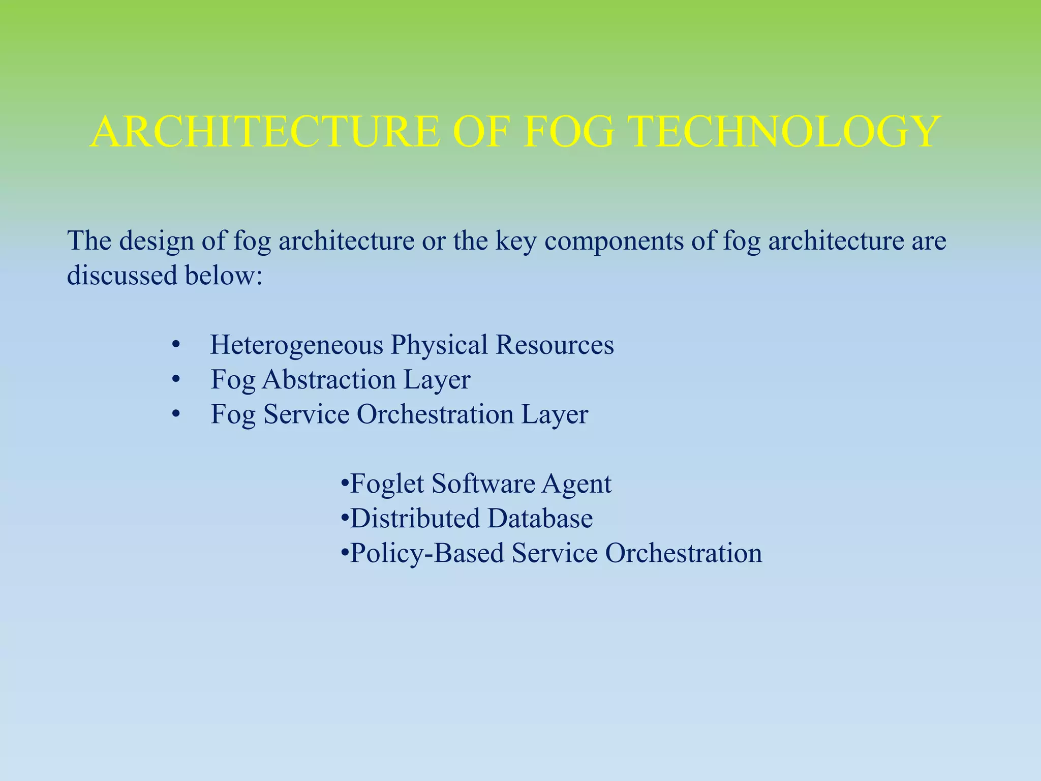 The design of fog architecture or the key components of fog architecture are
discussed below:
• Heterogeneous Physical Resources
• Fog Abstraction Layer
• Fog Service Orchestration Layer
•Foglet Software Agent
•Distributed Database
•Policy-Based Service Orchestration
ARCHITECTURE OF FOG TECHNOLOGY
 
