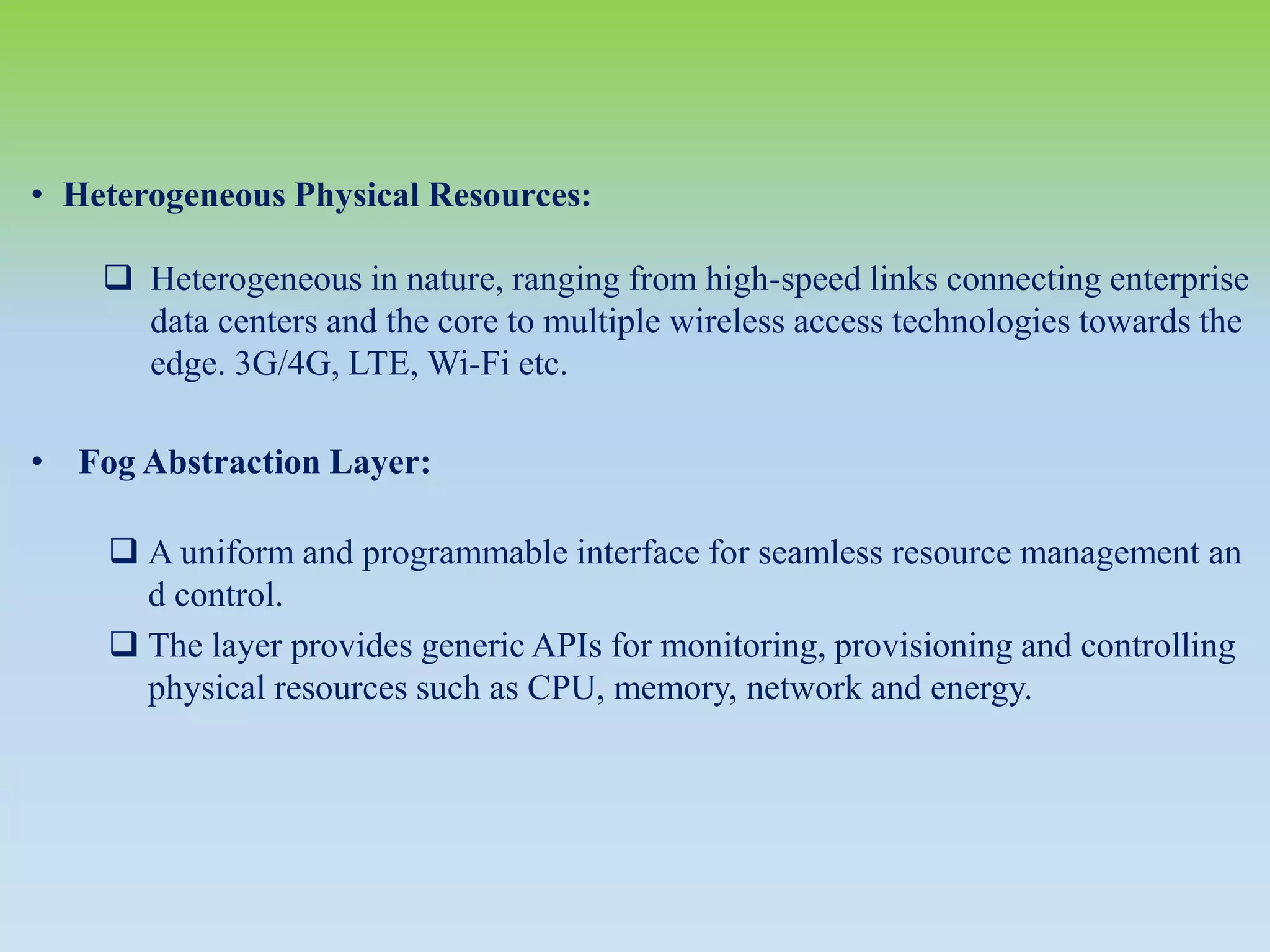 • Heterogeneous Physical Resources:
 Heterogeneous in nature, ranging from high-speed links connecting enterprise
data centers and the core to multiple wireless access technologies towards the
edge. 3G/4G, LTE, Wi-Fi etc.
• Fog Abstraction Layer:
 A uniform and programmable interface for seamless resource management an
d control.
 The layer provides generic APIs for monitoring, provisioning and controlling
physical resources such as CPU, memory, network and energy.
 