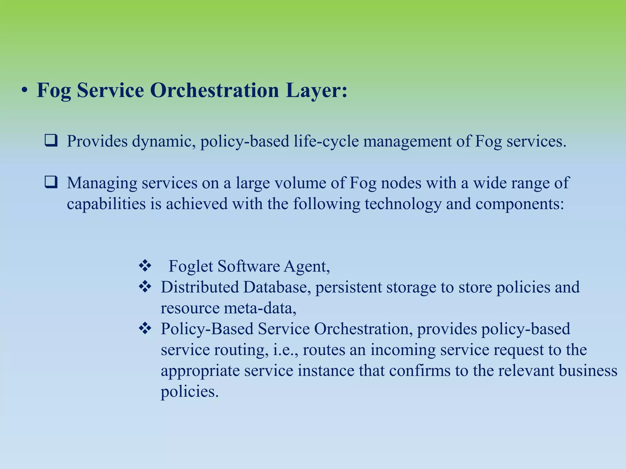 • Fog Service Orchestration Layer:
 Provides dynamic, policy-based life-cycle management of Fog services.
 Managing services on a large volume of Fog nodes with a wide range of
capabilities is achieved with the following technology and components:
 Foglet Software Agent,
 Distributed Database, persistent storage to store policies and
resource meta-data,
 Policy-Based Service Orchestration, provides policy-based
service routing, i.e., routes an incoming service request to the
appropriate service instance that confirms to the relevant business
policies.
 