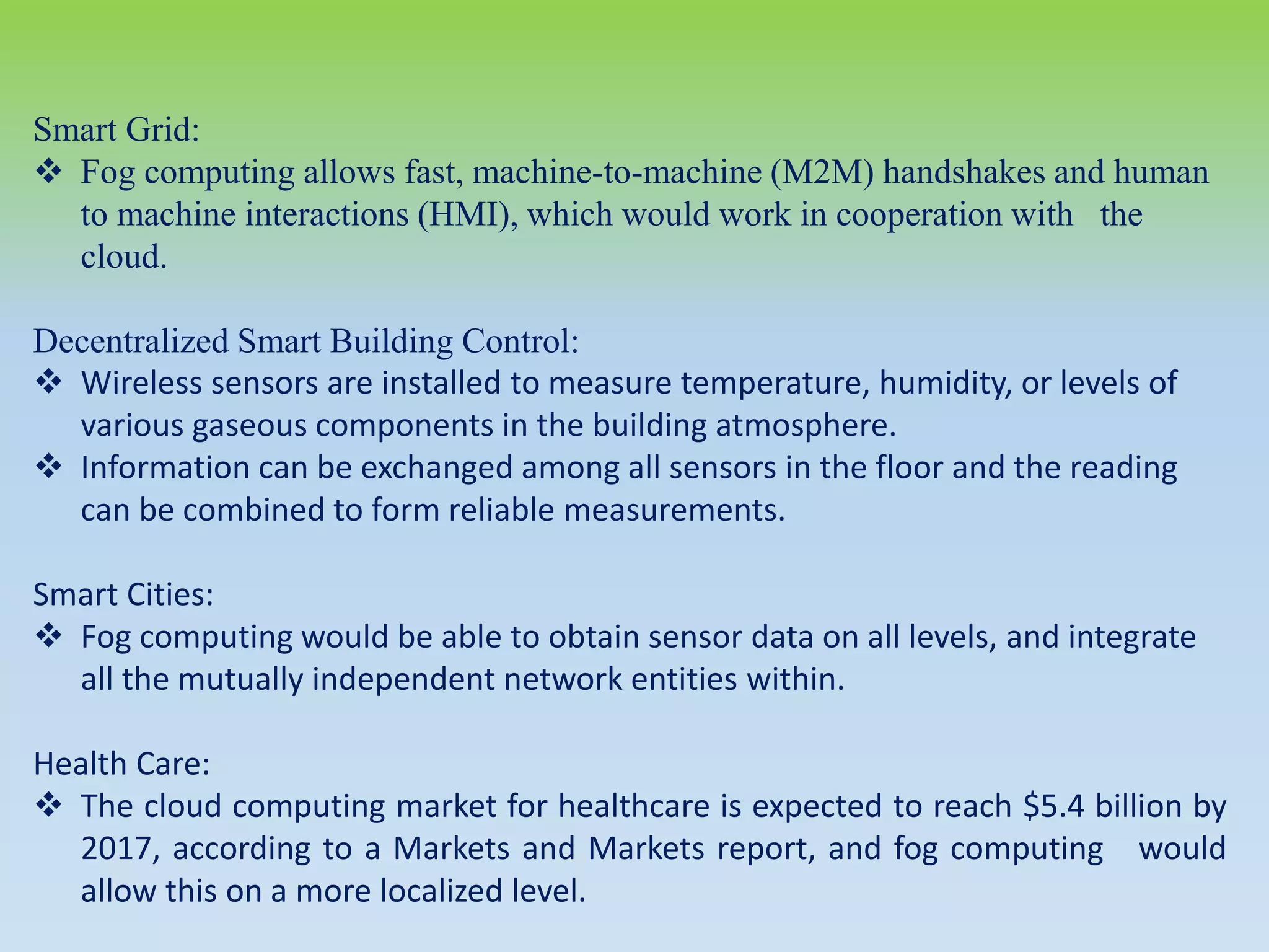 Smart Grid:
 Fog computing allows fast, machine-to-machine (M2M) handshakes and human
to machine interactions (HMI), which would work in cooperation with the
cloud.
Decentralized Smart Building Control:
 Wireless sensors are installed to measure temperature, humidity, or levels of
various gaseous components in the building atmosphere.
 Information can be exchanged among all sensors in the floor and the reading
can be combined to form reliable measurements.
Smart Cities:
 Fog computing would be able to obtain sensor data on all levels, and integrate
all the mutually independent network entities within.
Health Care:
 The cloud computing market for healthcare is expected to reach $5.4 billion by
2017, according to a Markets and Markets report, and fog computing would
allow this on a more localized level.
 