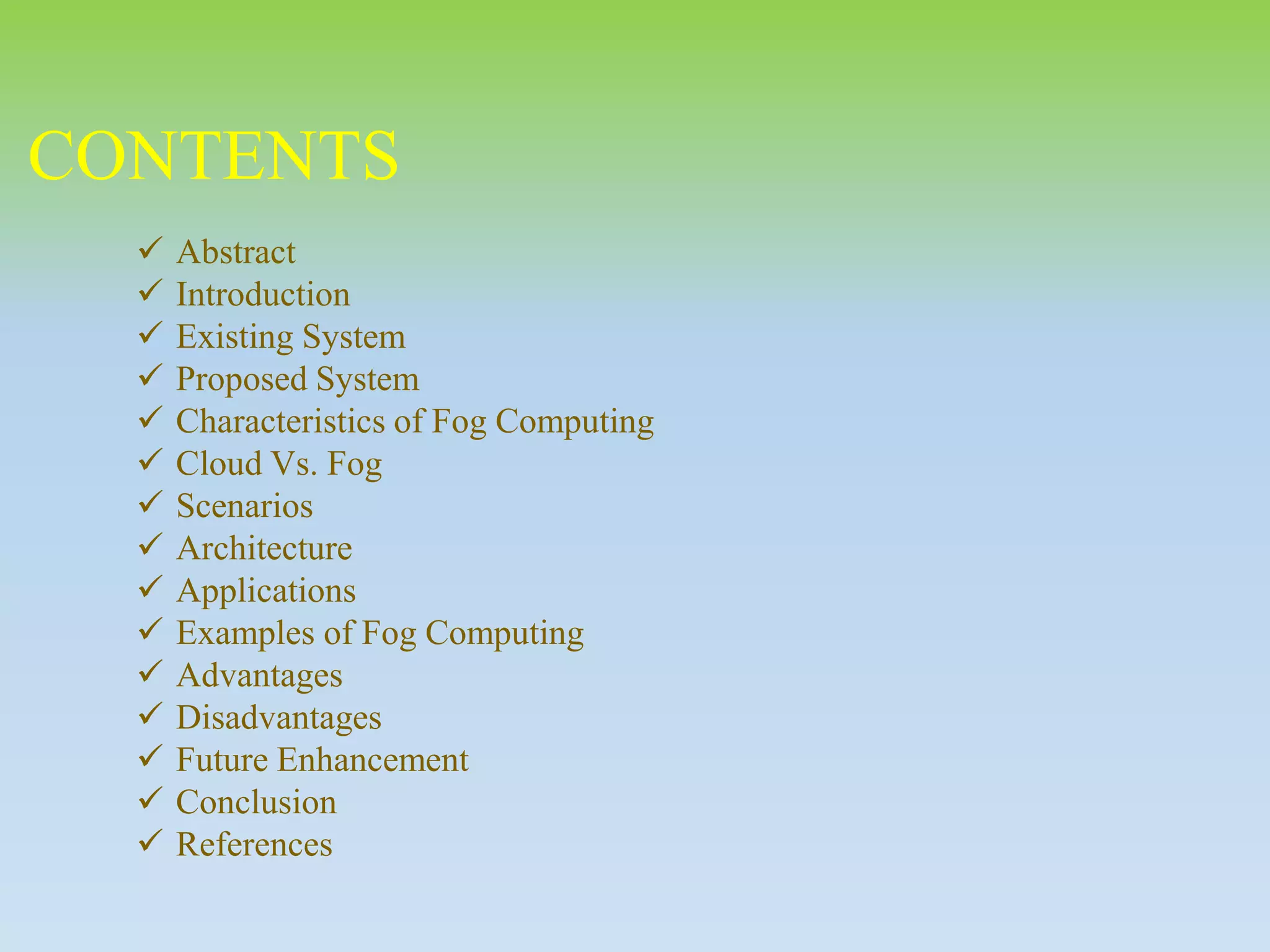 CONTENTS
 Abstract
 Introduction
 Existing System
 Proposed System
 Characteristics of Fog Computing
 Cloud Vs. Fog
 Scenarios
 Architecture
 Applications
 Examples of Fog Computing
 Advantages
 Disadvantages
 Future Enhancement
 Conclusion
 References
 