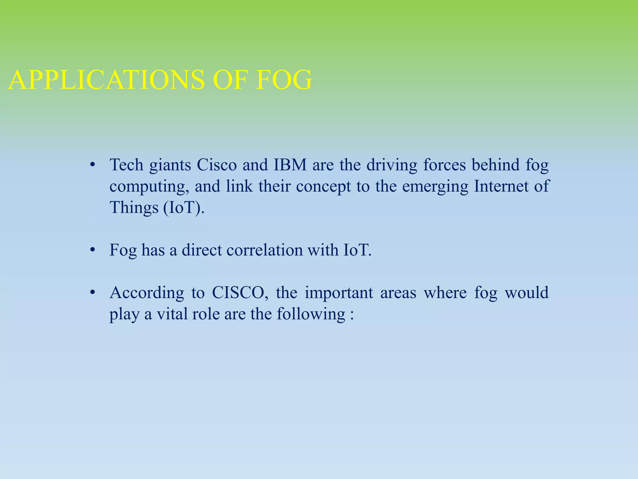 • Tech giants Cisco and IBM are the driving forces behind fog
computing, and link their concept to the emerging Internet of
Things (IoT).
• Fog has a direct correlation with IoT.
• According to CISCO, the important areas where fog would
play a vital role are the following :
APPLICATIONS OF FOG
 