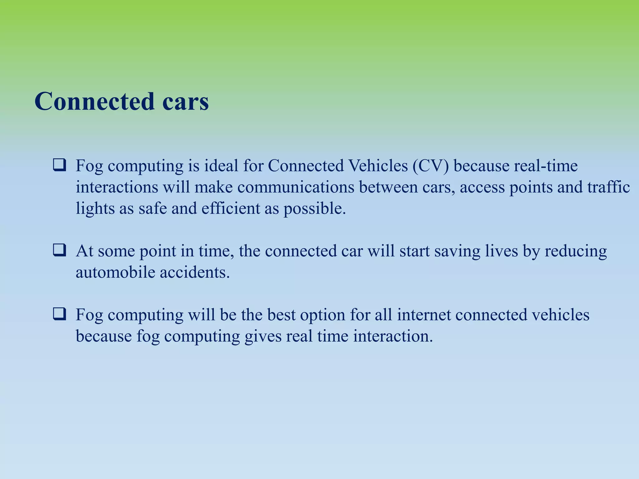 Connected cars
 Fog computing is ideal for Connected Vehicles (CV) because real-time
interactions will make communications between cars, access points and traffic
lights as safe and efficient as possible.
 At some point in time, the connected car will start saving lives by reducing
automobile accidents.
 Fog computing will be the best option for all internet connected vehicles
because fog computing gives real time interaction.
 