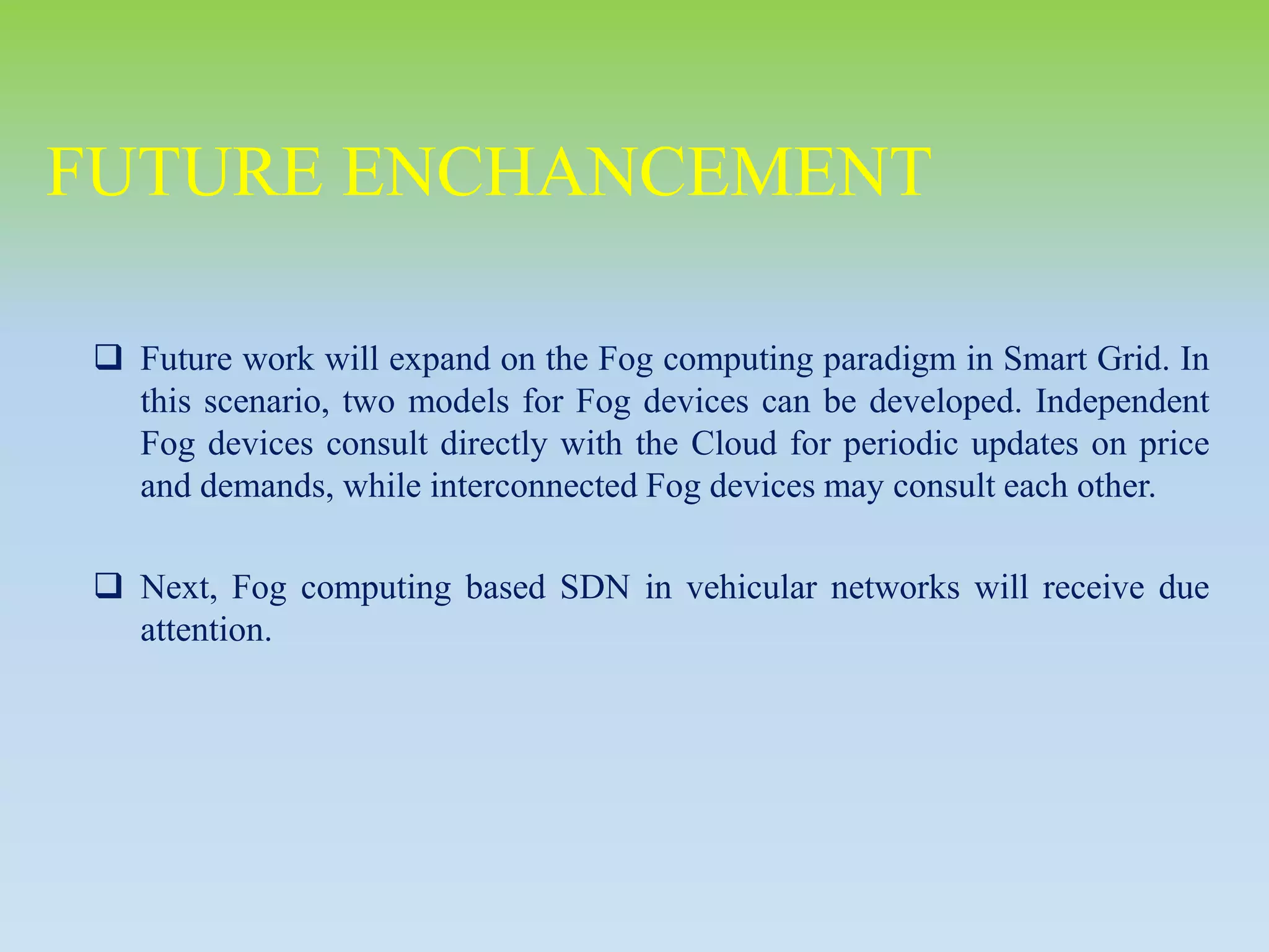  Future work will expand on the Fog computing paradigm in Smart Grid. In
this scenario, two models for Fog devices can be developed. Independent
Fog devices consult directly with the Cloud for periodic updates on price
and demands, while interconnected Fog devices may consult each other.
 Next, Fog computing based SDN in vehicular networks will receive due
attention.
FUTURE ENCHANCEMENT
 